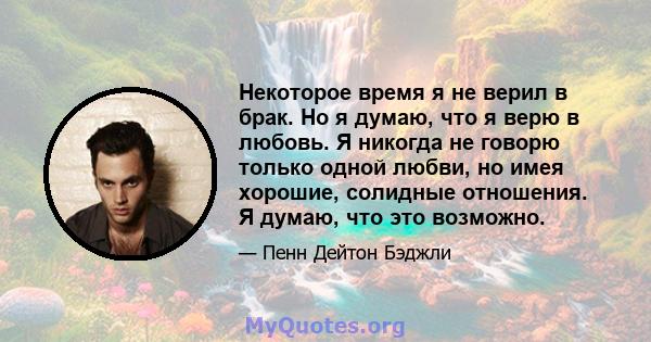 Некоторое время я не верил в брак. Но я думаю, что я верю в любовь. Я никогда не говорю только одной любви, но имея хорошие, солидные отношения. Я думаю, что это возможно.