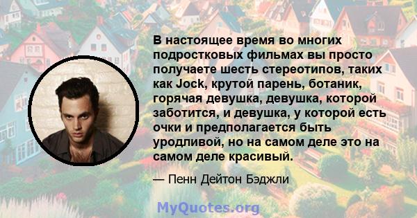 В настоящее время во многих подростковых фильмах вы просто получаете шесть стереотипов, таких как Jock, крутой парень, ботаник, горячая девушка, девушка, которой заботится, и девушка, у которой есть очки и