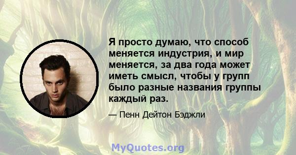 Я просто думаю, что способ меняется индустрия, и мир меняется, за два года может иметь смысл, чтобы у групп было разные названия группы каждый раз.