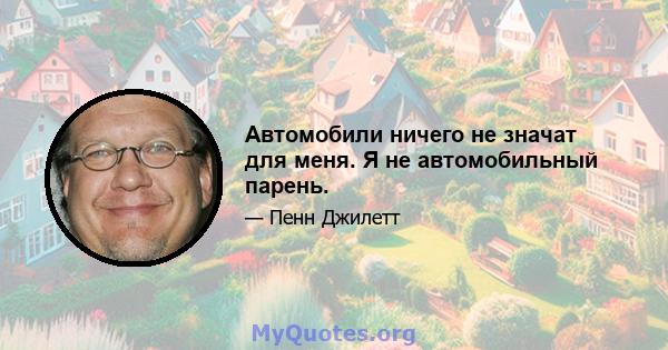 Автомобили ничего не значат для меня. Я не автомобильный парень.