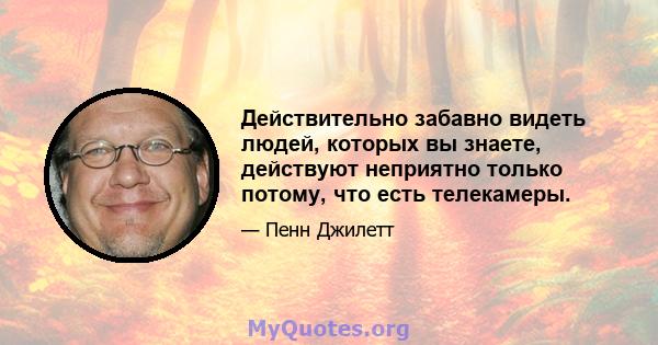 Действительно забавно видеть людей, которых вы знаете, действуют неприятно только потому, что есть телекамеры.