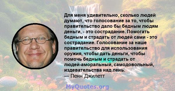 Для меня удивительно, сколько людей думают, что голосование за то, чтобы правительство дало бы бедным людям деньги, - это сострадание. Помогать бедным и страдать от людей сами - это сострадание. Голосование за наше