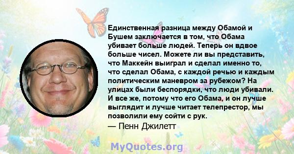 Единственная разница между Обамой и Бушем заключается в том, что Обама убивает больше людей. Теперь он вдвое больше чисел. Можете ли вы представить, что Маккейн выиграл и сделал именно то, что сделал Обама, с каждой