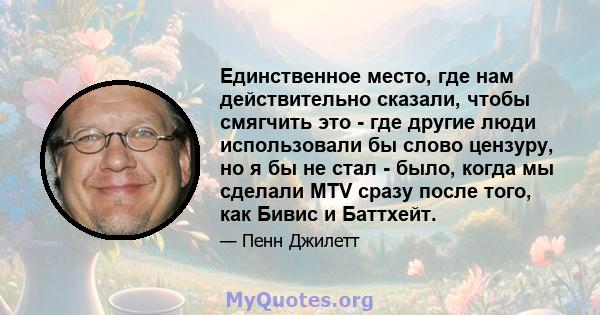 Единственное место, где нам действительно сказали, чтобы смягчить это - где другие люди использовали бы слово цензуру, но я бы не стал - было, когда мы сделали MTV сразу после того, как Бивис и Баттхейт.