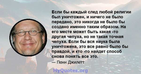 Если бы каждый след любой религии был уничтожен, и ничего не было передано, это никогда не было бы создано именно таким образом. На его месте может быть какая -то другая чепуха, но не такая точная чепуха. Если бы вся