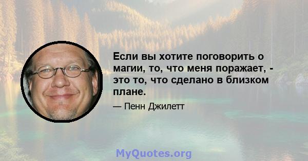 Если вы хотите поговорить о магии, то, что меня поражает, - это то, что сделано в близком плане.