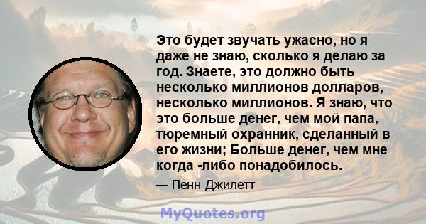 Это будет звучать ужасно, но я даже не знаю, сколько я делаю за год. Знаете, это должно быть несколько миллионов долларов, несколько миллионов. Я знаю, что это больше денег, чем мой папа, тюремный охранник, сделанный в