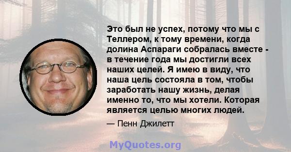 Это был не успех, потому что мы с Теллером, к тому времени, когда долина Аспараги собралась вместе - в течение года мы достигли всех наших целей. Я имею в виду, что наша цель состояла в том, чтобы заработать нашу жизнь, 