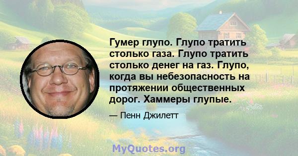 Гумер глупо. Глупо тратить столько газа. Глупо тратить столько денег на газ. Глупо, когда вы небезопасность на протяжении общественных дорог. Хаммеры глупые.