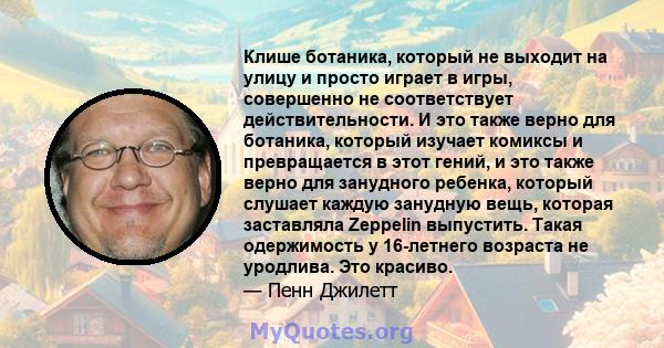 Клише ботаника, который не выходит на улицу и просто играет в игры, совершенно не соответствует действительности. И это также верно для ботаника, который изучает комиксы и превращается в этот гений, и это также верно