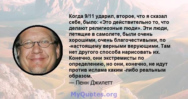 Когда 9/11 ударил, второе, что я сказал себе, было: «Это действительно то, что делают религиозные люди». Эти люди, летящие в самолете, были очень хорошими, очень благочестивыми, по -настоящему верными верующими. Там нет 