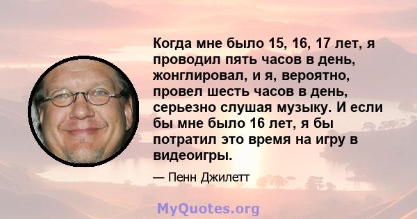 Когда мне было 15, 16, 17 лет, я проводил пять часов в день, жонглировал, и я, вероятно, провел шесть часов в день, серьезно слушая музыку. И если бы мне было 16 лет, я бы потратил это время на игру в видеоигры.