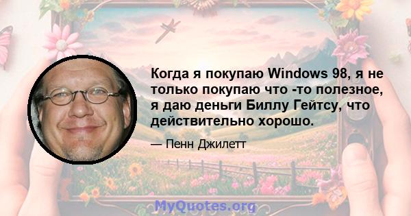 Когда я покупаю Windows 98, я не только покупаю что -то полезное, я даю деньги Биллу Гейтсу, что действительно хорошо.