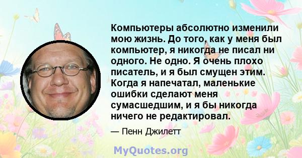 Компьютеры абсолютно изменили мою жизнь. До того, как у меня был компьютер, я никогда не писал ни одного. Не одно. Я очень плохо писатель, и я был смущен этим. Когда я напечатал, маленькие ошибки сделают меня