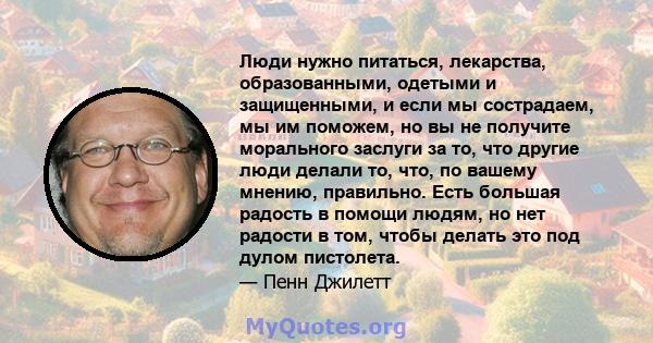 Люди нужно питаться, лекарства, образованными, одетыми и защищенными, и если мы сострадаем, мы им поможем, но вы не получите морального заслуги за то, что другие люди делали то, что, по вашему мнению, правильно. Есть