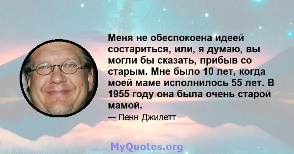 Меня не обеспокоена идеей состариться, или, я думаю, вы могли бы сказать, прибыв со старым. Мне было 10 лет, когда моей маме исполнилось 55 лет. В 1955 году она была очень старой мамой.