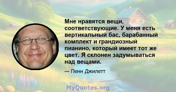 Мне нравятся вещи, соответствующие. У меня есть вертикальный бас, барабанный комплект и грандиозный пианино, который имеет тот же цвет. Я склонен задумываться над вещами.