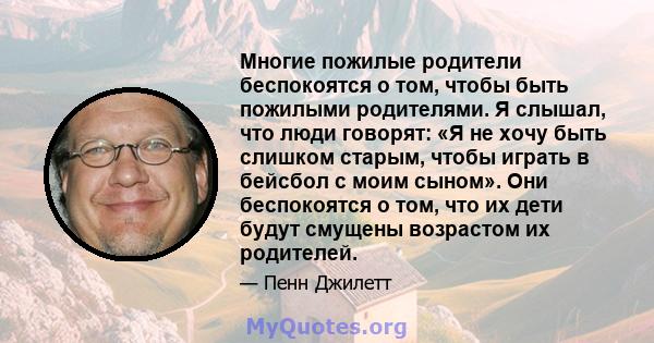 Многие пожилые родители беспокоятся о том, чтобы быть пожилыми родителями. Я слышал, что люди говорят: «Я не хочу быть слишком старым, чтобы играть в бейсбол с моим сыном». Они беспокоятся о том, что их дети будут