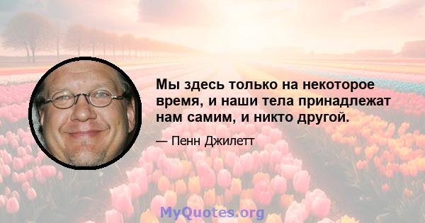 Мы здесь только на некоторое время, и наши тела принадлежат нам самим, и никто другой.