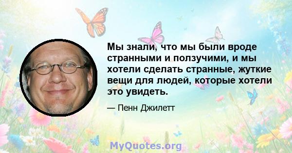 Мы знали, что мы были вроде странными и ползучими, и мы хотели сделать странные, жуткие вещи для людей, которые хотели это увидеть.