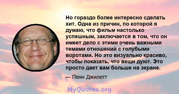 Но гораздо более интересно сделать хит. Одна из причин, по которой я думаю, что фильм настолько успешным, заключается в том, что он имеет дело с этими очень важными темами отношений с голубыми воротами. Но это визуально 