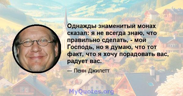 Однажды знаменитый монах сказал: я не всегда знаю, что правильно сделать, - мой Господь, но я думаю, что тот факт, что я хочу порадовать вас, радует вас.