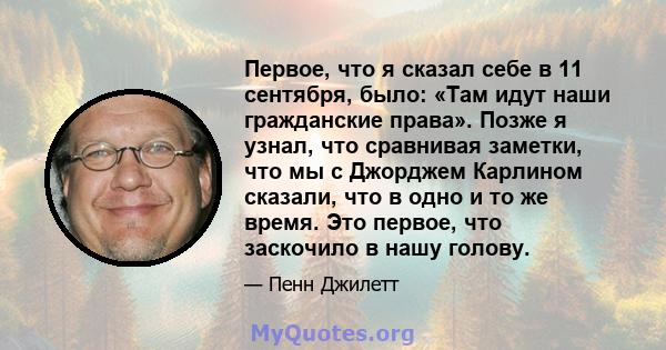 Первое, что я сказал себе в 11 сентября, было: «Там идут наши гражданские права». Позже я узнал, что сравнивая заметки, что мы с Джорджем Карлином сказали, что в одно и то же время. Это первое, что заскочило в нашу