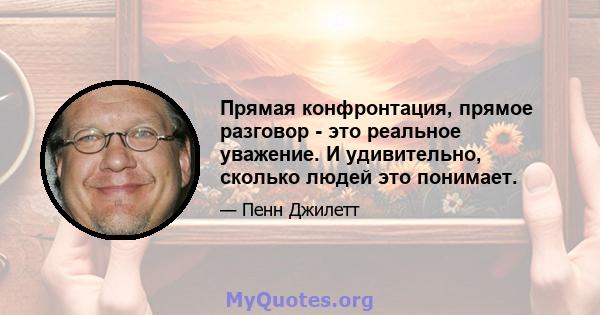 Прямая конфронтация, прямое разговор - это реальное уважение. И удивительно, сколько людей это понимает.