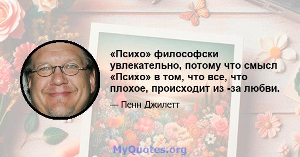 «Психо» философски увлекательно, потому что смысл «Психо» в том, что все, что плохое, происходит из -за любви.