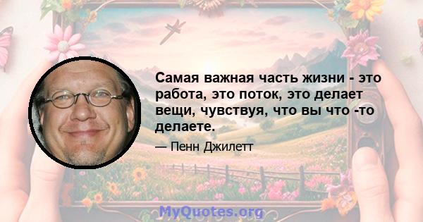 Самая важная часть жизни - это работа, это поток, это делает вещи, чувствуя, что вы что -то делаете.