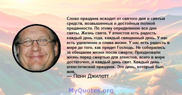 Слово праздник исходит от святого дня и святых средств, возвышенных и достойных полной преданности. По этому определению все дни святы. Жизнь свята. У атеистов есть радость каждый день года, каждый священный день. У нас 