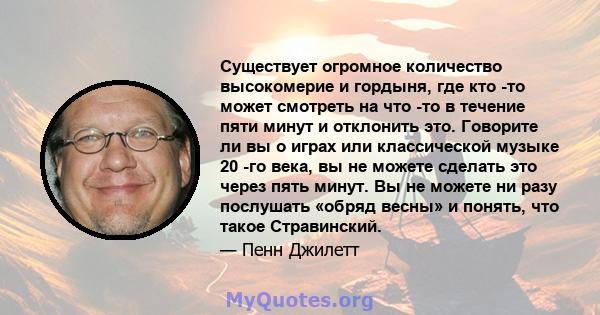 Существует огромное количество высокомерие и гордыня, где кто -то может смотреть на что -то в течение пяти минут и отклонить это. Говорите ли вы о играх или классической музыке 20 -го века, вы не можете сделать это