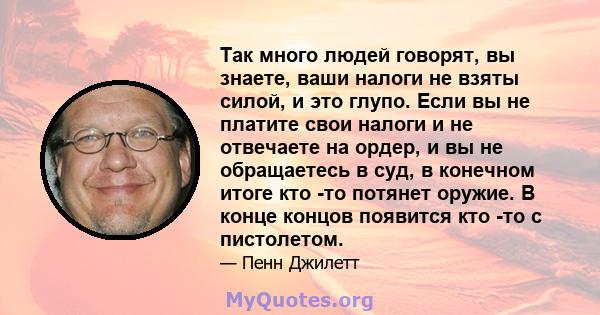 Так много людей говорят, вы знаете, ваши налоги не взяты силой, и это глупо. Если вы не платите свои налоги и не отвечаете на ордер, и вы не обращаетесь в суд, в конечном итоге кто -то потянет оружие. В конце концов