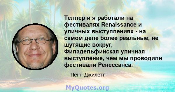 Теллер и я работали на фестивалях Renaissance и уличных выступлениях - на самом деле более реальные, не шутящие вокруг, Филадельфийская уличная выступление, чем мы проводили фестивали Ренессанса.