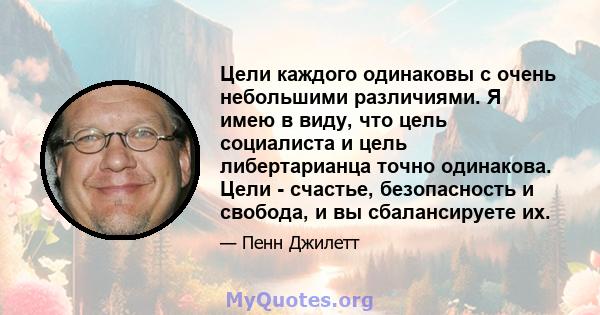 Цели каждого одинаковы с очень небольшими различиями. Я имею в виду, что цель социалиста и цель либертарианца точно одинакова. Цели - счастье, безопасность и свобода, и вы сбалансируете их.