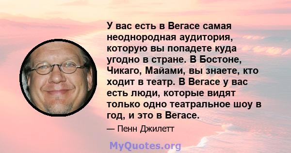 У вас есть в Вегасе самая неоднородная аудитория, которую вы попадете куда угодно в стране. В Бостоне, Чикаго, Майами, вы знаете, кто ходит в театр. В Вегасе у вас есть люди, которые видят только одно театральное шоу в