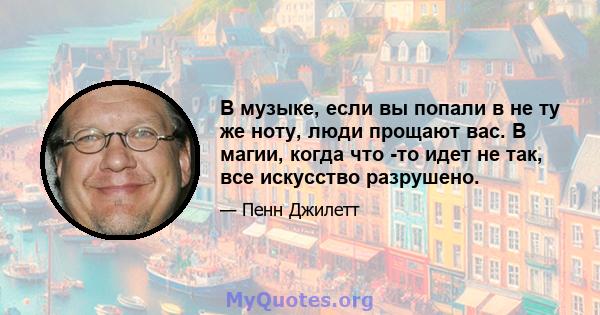 В музыке, если вы попали в не ту же ноту, люди прощают вас. В магии, когда что -то идет не так, все искусство разрушено.