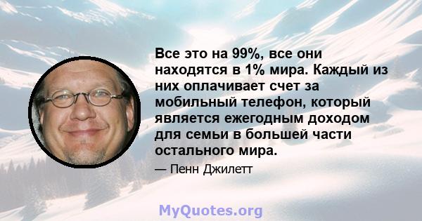 Все это на 99%, все они находятся в 1% мира. Каждый из них оплачивает счет за мобильный телефон, который является ежегодным доходом для семьи в большей части остального мира.