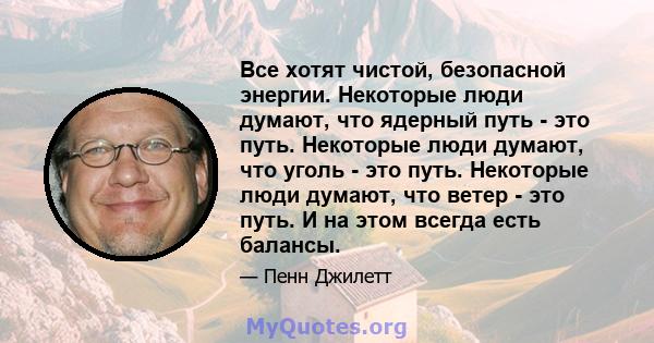 Все хотят чистой, безопасной энергии. Некоторые люди думают, что ядерный путь - это путь. Некоторые люди думают, что уголь - это путь. Некоторые люди думают, что ветер - это путь. И на этом всегда есть балансы.