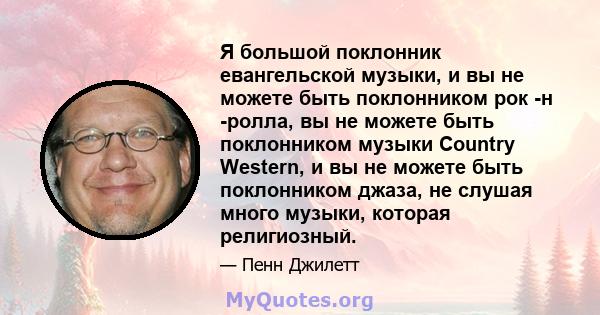 Я большой поклонник евангельской музыки, и вы не можете быть поклонником рок -н -ролла, вы не можете быть поклонником музыки Country Western, и вы не можете быть поклонником джаза, не слушая много музыки, которая