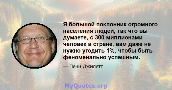 Я большой поклонник огромного населения людей, так что вы думаете, с 300 миллионами человек в стране, вам даже не нужно угодить 1%, чтобы быть феноменально успешным.