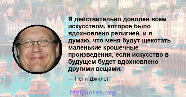 Я действительно доволен всем искусством, которое было вдохновлено религией, и я думаю, что меня будут щекотать маленькие крошечные произведения, если искусство в будущем будет вдохновлено другими вещами.