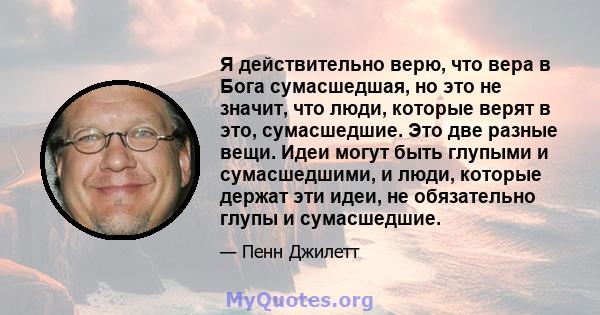 Я действительно верю, что вера в Бога сумасшедшая, но это не значит, что люди, которые верят в это, сумасшедшие. Это две разные вещи. Идеи могут быть глупыми и сумасшедшими, и люди, которые держат эти идеи, не