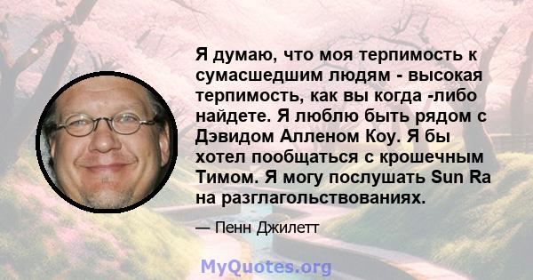 Я думаю, что моя терпимость к сумасшедшим людям - высокая терпимость, как вы когда -либо найдете. Я люблю быть рядом с Дэвидом Алленом Коу. Я бы хотел пообщаться с крошечным Тимом. Я могу послушать Sun Ra на