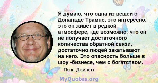 Я думаю, что одна из вещей о Дональде Трампе, это интересно, это он живет в редкой атмосфере, где возможно, что он не получает достаточного количества обратной связи, достаточно людей закатывают на него. Это опасность