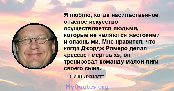 Я люблю, когда насильственное, опасное искусство осуществляется людьми, которые не являются жестокими и опасными. Мне нравится, что когда Джордж Ромеро делал «рассвет мертвых», он тренировал команду малой лиги своего