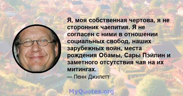 Я, моя собственная чертова, я не сторонник чаепития. Я не согласен с ними в отношении социальных свобод, наших зарубежных войн, места рождения Обамы, Сары Пэйлин и заметного отсутствия чая на их митингах.