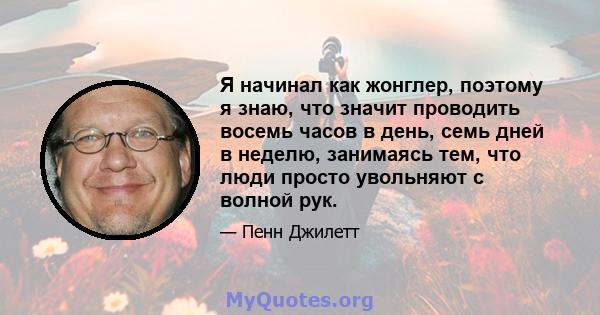 Я начинал как жонглер, поэтому я знаю, что значит проводить восемь часов в день, семь дней в неделю, занимаясь тем, что люди просто увольняют с волной рук.