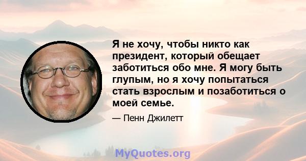 Я не хочу, чтобы никто как президент, который обещает заботиться обо мне. Я могу быть глупым, но я хочу попытаться стать взрослым и позаботиться о моей семье.