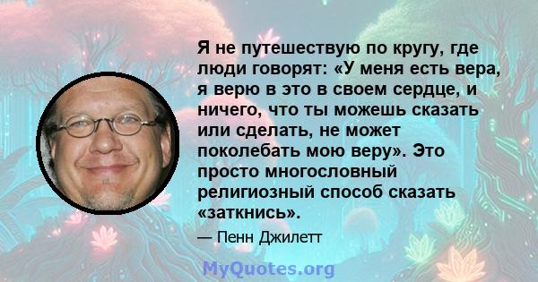 Я не путешествую по кругу, где люди говорят: «У меня есть вера, я верю в это в своем сердце, и ничего, что ты можешь сказать или сделать, не может поколебать мою веру». Это просто многословный религиозный способ сказать 